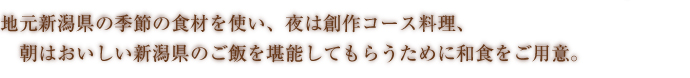 地元新潟県の季節の食材を使い、夜は創作コース料理、朝は美味しい新潟のご飯を堪能してもらうために和食をご用意。